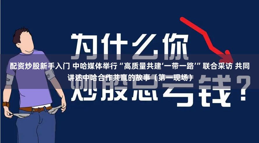 配资炒股新手入门 中哈媒体举行“高质量共建‘一带一路’”联合采访 共同讲述中哈合作共赢的故事（第一现场）