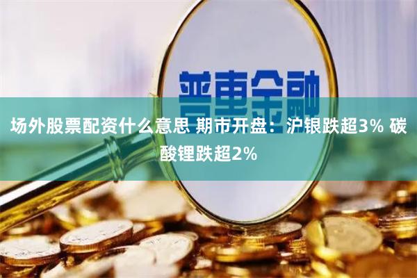 场外股票配资什么意思 期市开盘：沪银跌超3% 碳酸锂跌超2%