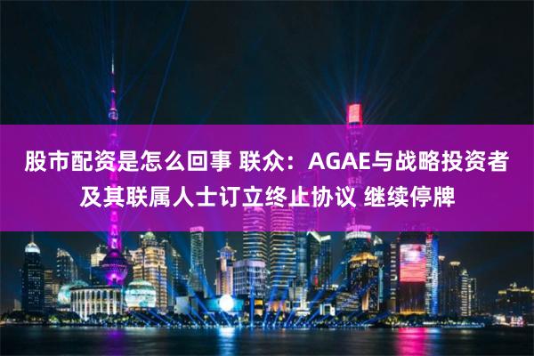 股市配资是怎么回事 联众：AGAE与战略投资者及其联属人士订立终止协议 继续停牌