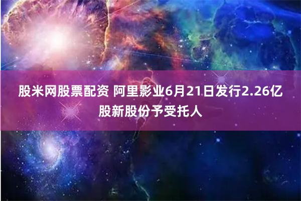 股米网股票配资 阿里影业6月21日发行2.26亿股新股份予受托人