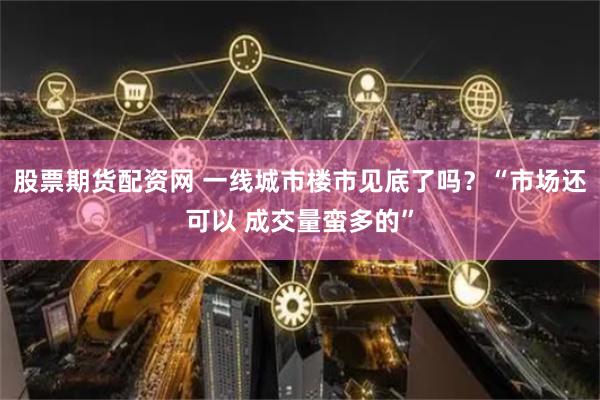 股票期货配资网 一线城市楼市见底了吗？“市场还可以 成交量蛮多的”