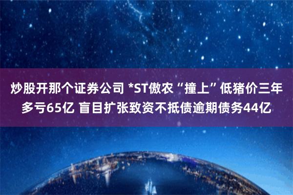 炒股开那个证券公司 *ST傲农“撞上”低猪价三年多亏65亿 盲目扩张致资不抵债逾期债务44亿