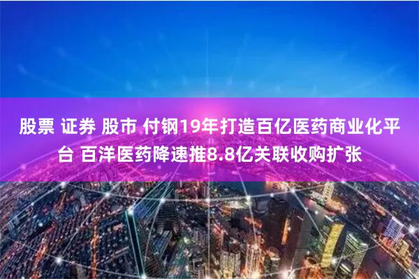 股票 证券 股市 付钢19年打造百亿医药商业化平台 百洋医药降速推8.8亿关联收购扩张