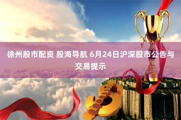 徐州股市配资 股海导航 6月24日沪深股市公告与交易提示