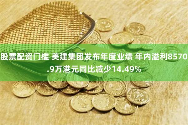 股票配资门槛 美建集团发布年度业绩 年内溢利8570.9万港元同比减少14.49%