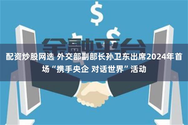 配资炒股网选 外交部副部长孙卫东出席2024年首场“携手央企 对话世界”活动