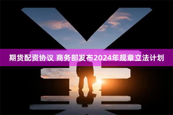 期货配资协议 商务部发布2024年规章立法计划