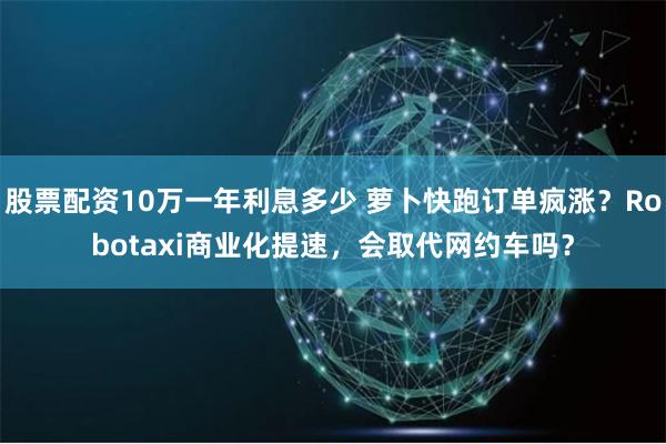 股票配资10万一年利息多少 萝卜快跑订单疯涨？Robotaxi商业化提速，会取代网约车吗？