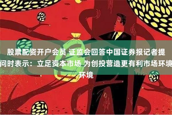 股票配资开户会员 证监会回答中国证券报记者提问时表示：立足资本市场 为创投营造更有利市场环境