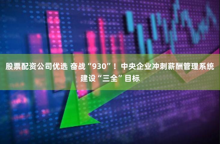 股票配资公司优选 奋战“930”！中央企业冲刺薪酬管理系统建设“三全”目标