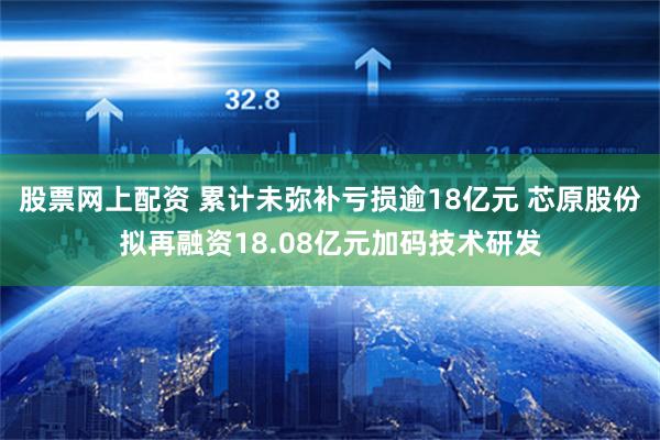 股票网上配资 累计未弥补亏损逾18亿元 芯原股份拟再融资18.08亿元加码技术研发