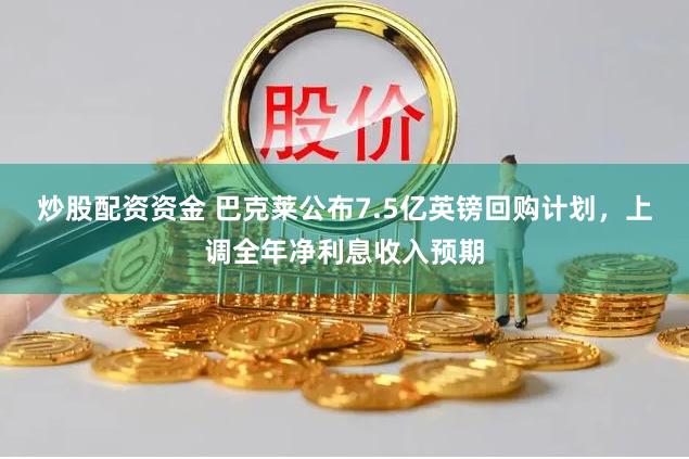 炒股配资资金 巴克莱公布7.5亿英镑回购计划，上调全年净利息收入预期