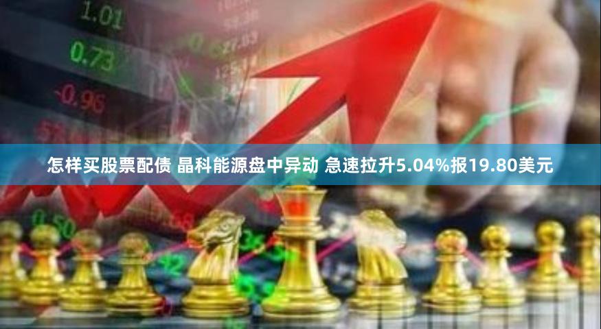 怎样买股票配债 晶科能源盘中异动 急速拉升5.04%报19.80美元