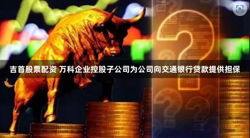 吉首股票配资 万科企业控股子公司为公司向交通银行贷款提供担保