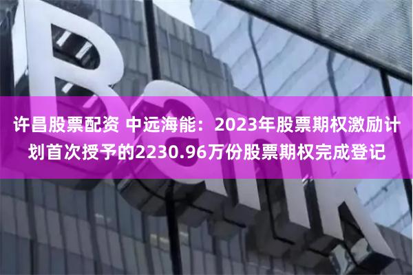 许昌股票配资 中远海能：2023年股票期权激励计划首次授予的2230.96万份股票期权完成登记