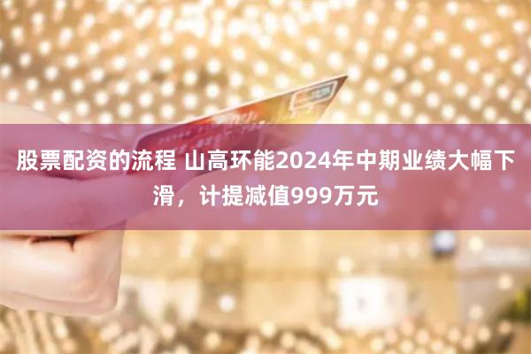 股票配资的流程 山高环能2024年中期业绩大幅下滑，计提减值999万元