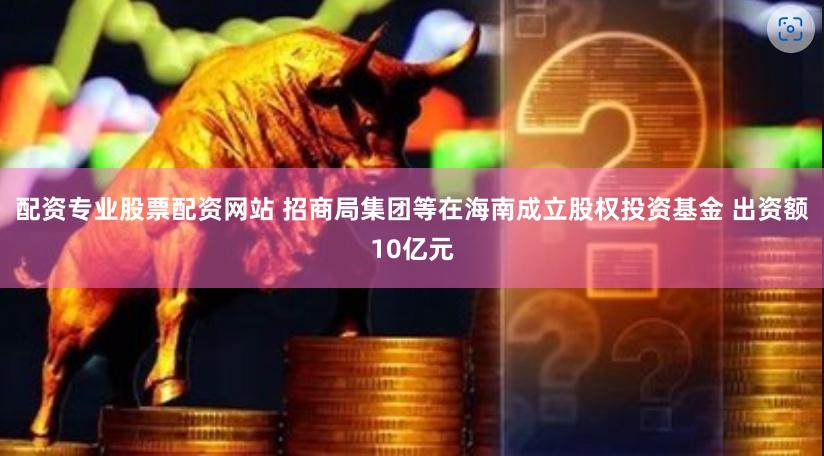 配资专业股票配资网站 招商局集团等在海南成立股权投资基金 出资额10亿元