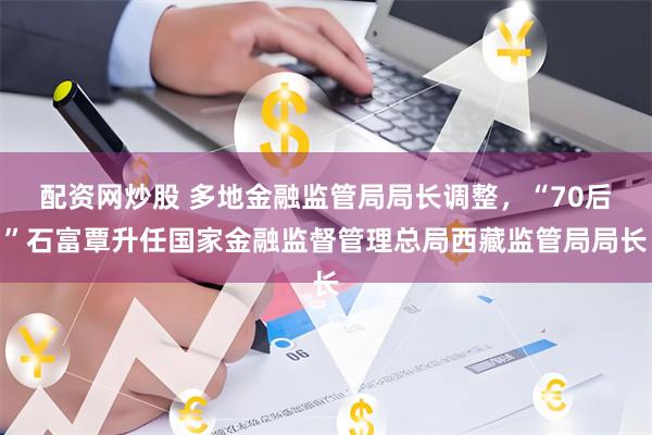 配资网炒股 多地金融监管局局长调整，“70后”石富覃升任国家金融监督管理总局西藏监管局局长