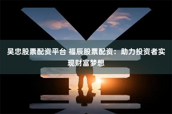 吴忠股票配资平台 福辰股票配资：助力投资者实现财富梦想