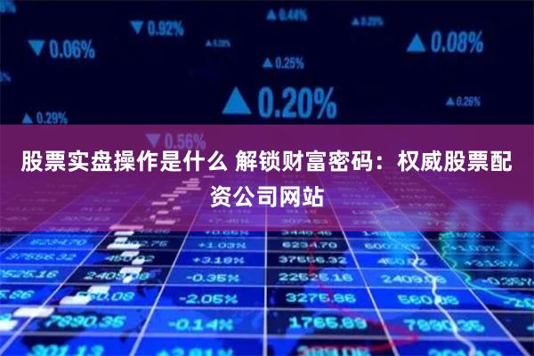 股票实盘操作是什么 解锁财富密码：权威股票配资公司网站