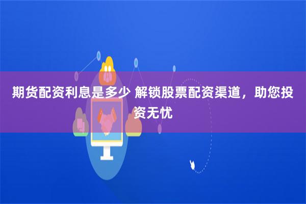期货配资利息是多少 解锁股票配资渠道，助您投资无忧