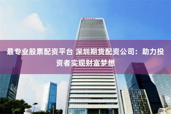 最专业股票配资平台 深圳期货配资公司：助力投资者实现财富梦想