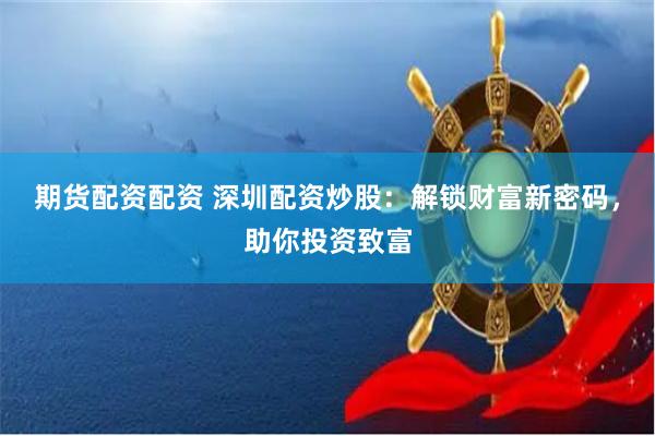 期货配资配资 深圳配资炒股：解锁财富新密码，助你投资致富