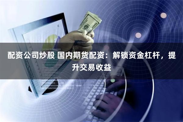 配资公司炒股 国内期货配资：解锁资金杠杆，提升交易收益