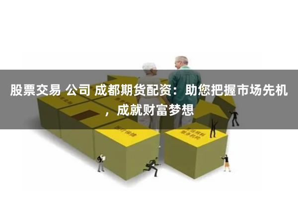 股票交易 公司 成都期货配资：助您把握市场先机，成就财富梦想